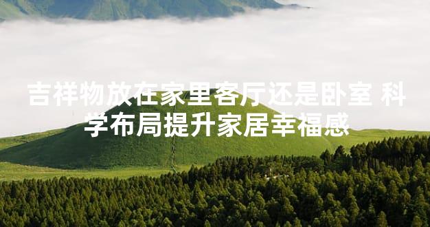 吉祥物放在家里客厅还是卧室 科学布局提升家居幸福感